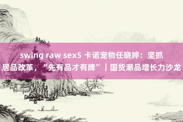 swing raw sex5 卡诺宠物任晓婷：坚抓居品改革，“先有品才有牌”｜国货潮品增长力沙龙