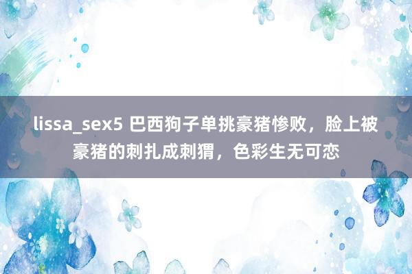 lissa_sex5 巴西狗子单挑豪猪惨败，脸上被豪猪的刺扎成刺猬，色彩生无可恋