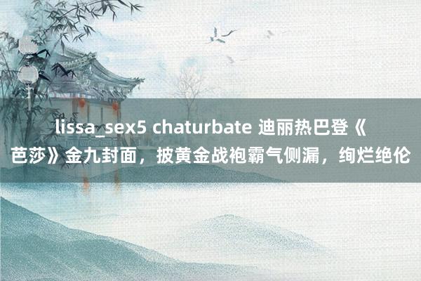 lissa_sex5 chaturbate 迪丽热巴登《芭莎》金九封面，披黄金战袍霸气侧漏，绚烂绝伦