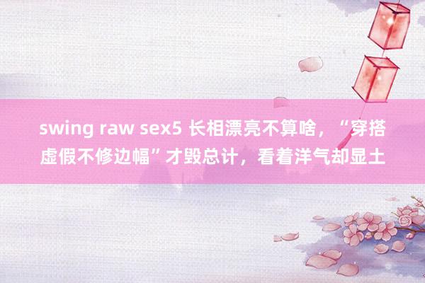 swing raw sex5 长相漂亮不算啥，“穿搭虚假不修边幅”才毁总计，看着洋气却显土