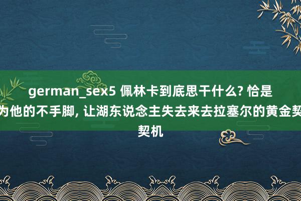 german_sex5 佩林卡到底思干什么? 恰是因为他的不手脚, 让湖东说念主失去来去拉塞尔的黄金契机