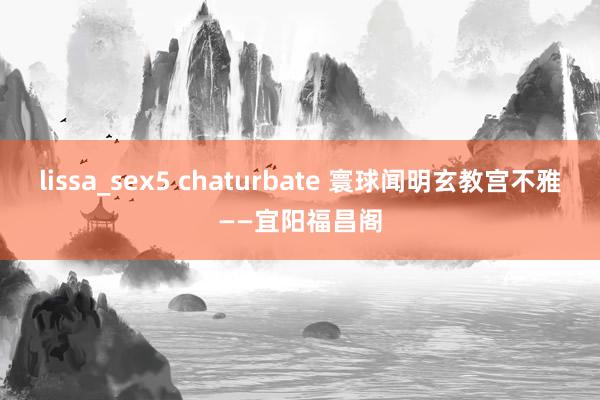 lissa_sex5 chaturbate 寰球闻明玄教宫不雅——宜阳福昌阁