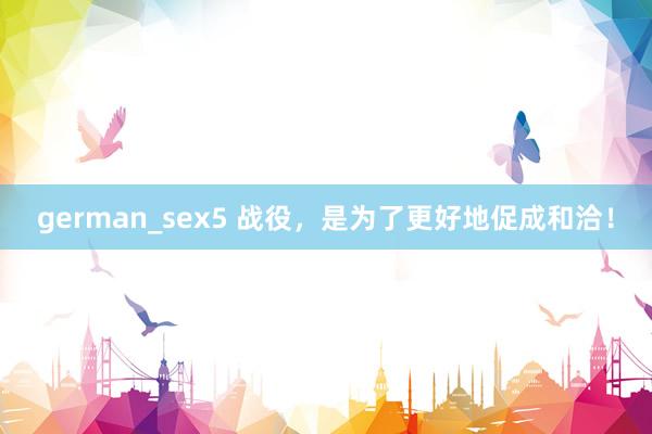 german_sex5 战役，是为了更好地促成和洽！