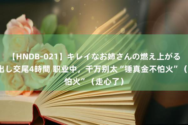 【HNDB-021】キレイなお姉さんの燃え上がる本物中出し交尾4時間 职业中，千万别太“锤真金不怕火”（走心了）