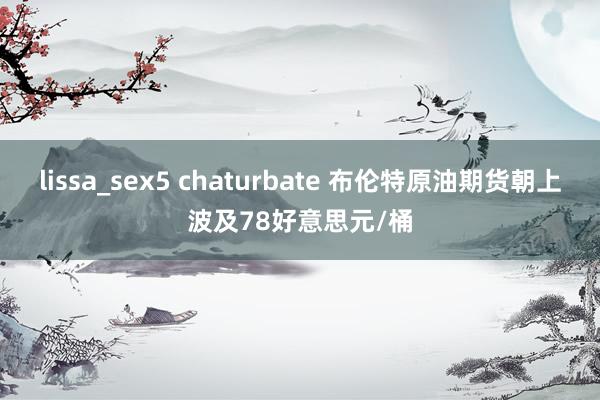 lissa_sex5 chaturbate 布伦特原油期货朝上波及78好意思元/桶