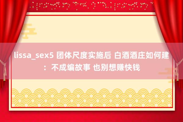 lissa_sex5 团体尺度实施后 白酒酒庄如何建：不成编故事 也别想赚快钱