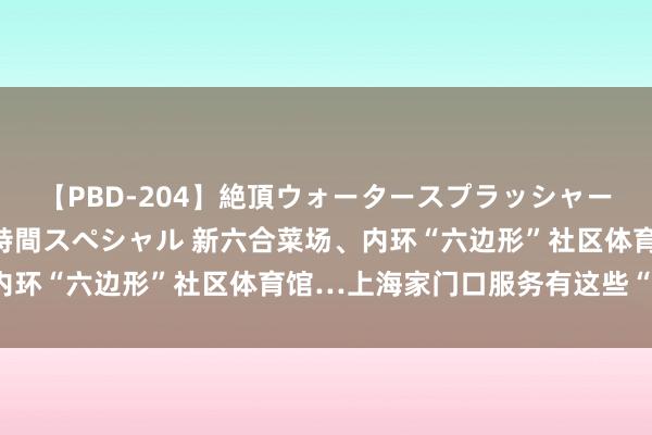 【PBD-204】絶頂ウォータースプラッシャー 放尿＆潮吹き大噴射8時間スペシャル 新六合菜场、内环“六边形”社区体育馆…上海家门口服务有这些“模型”