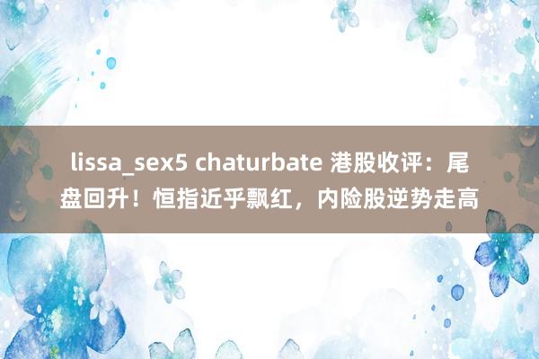 lissa_sex5 chaturbate 港股收评：尾盘回升！恒指近乎飘红，内险股逆势走高