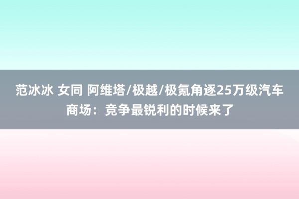 范冰冰 女同 阿维塔/极越/极氪角逐25万级汽车商场：竞争最锐利的时候来了