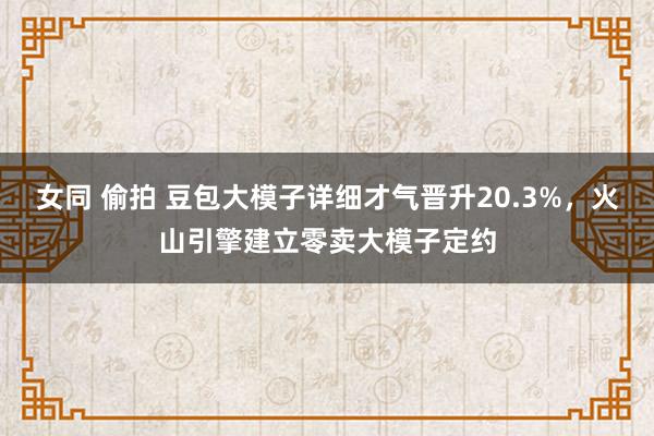 女同 偷拍 豆包大模子详细才气晋升20.3%，火山引擎建立零卖大模子定约