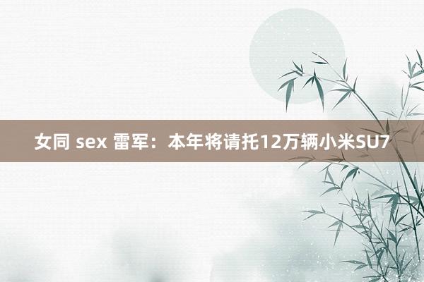 女同 sex 雷军：本年将请托12万辆小米SU7