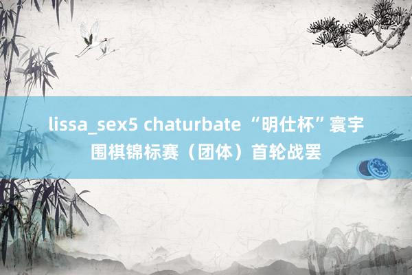 lissa_sex5 chaturbate “明仕杯”寰宇围棋锦标赛（团体）首轮战罢