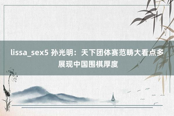 lissa_sex5 孙光明：天下团体赛范畴大看点多 展现中国围棋厚度