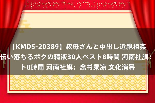 【KMDS-20389】叔母さんと中出し近親相姦 叔母さんの身体を伝い落ちるボクの精液30人ベスト8時間 河南社旗：念书乘凉 文化消暑