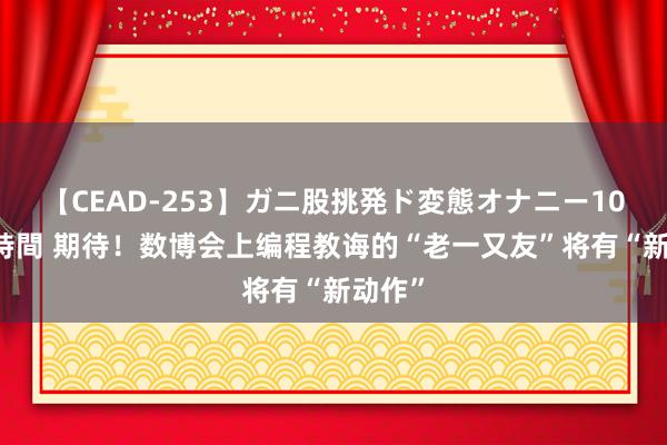 【CEAD-253】ガニ股挑発ド変態オナニー100人8時間 期待！数博会上编程教诲的“老一又友”将有“新动作”