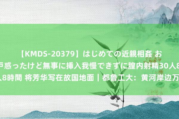 【KMDS-20379】はじめての近親相姦 おばさんの誘いに最初は戸惑ったけど無事に挿入我慢できずに膣内射精30人8時間 将芳华写在故国地面｜都鲁工大：黄河岸边万卷书，芳华推论绘宏图