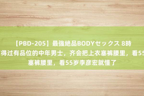 【PBD-205】最強絶品BODYセックス 8時間スペシャル 信得过有品位的中年男士，齐会把上衣塞裤腰里，看55岁李彦宏就懂了