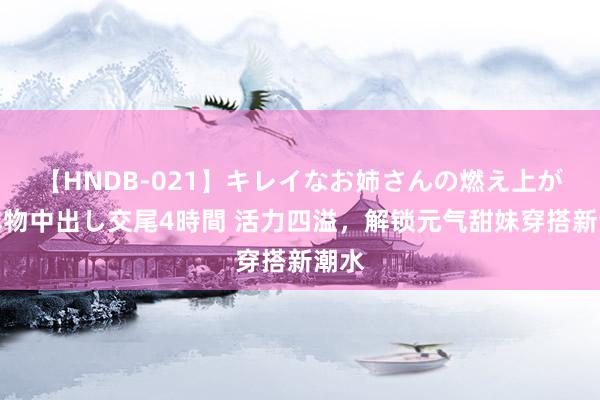 【HNDB-021】キレイなお姉さんの燃え上がる本物中出し交尾4時間 活力四溢，解锁元气甜妹穿搭新潮水