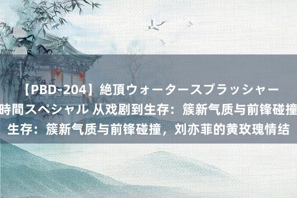 【PBD-204】絶頂ウォータースプラッシャー 放尿＆潮吹き大噴射8時間スペシャル 从戏剧到生存：簇新气质与前锋碰撞，刘亦菲的黄玫瑰情结