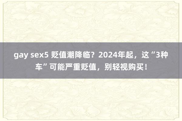 gay sex5 贬值潮降临？2024年起，这“3种车”可能严重贬值，别轻视购买！