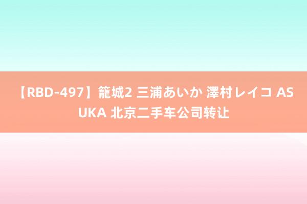 【RBD-497】籠城2 三浦あいか 澤村レイコ ASUKA 北京二手车公司转让