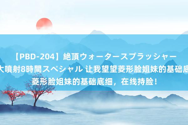 【PBD-204】絶頂ウォータースプラッシャー 放尿＆潮吹き大噴射8時間スペシャル 让我望望菱形脸姐妹的基础底细，在线持脸！