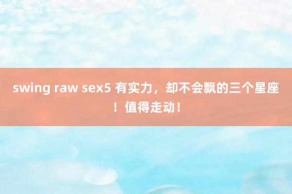 swing raw sex5 有实力，却不会飘的三个星座！值得走动！