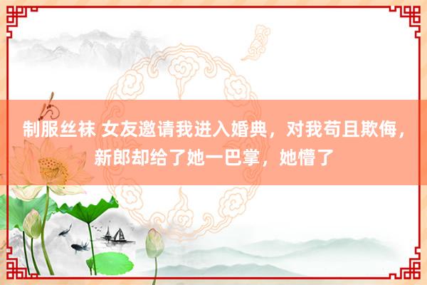 制服丝袜 女友邀请我进入婚典，对我苟且欺侮，新郎却给了她一巴掌，她懵了