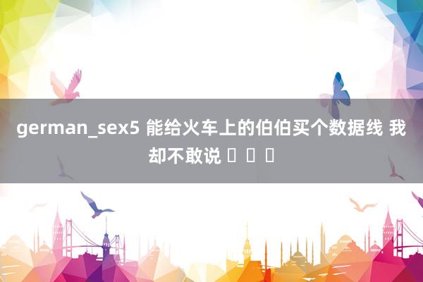 german_sex5 能给火车上的伯伯买个数据线 我却不敢说 ​​​