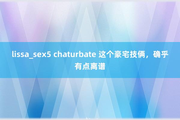 lissa_sex5 chaturbate 这个豪宅技俩，确乎有点离谱