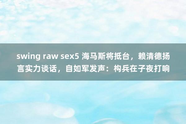 swing raw sex5 海马斯将抵台，赖清德扬言实力谈话，自如军发声：构兵在子夜打响