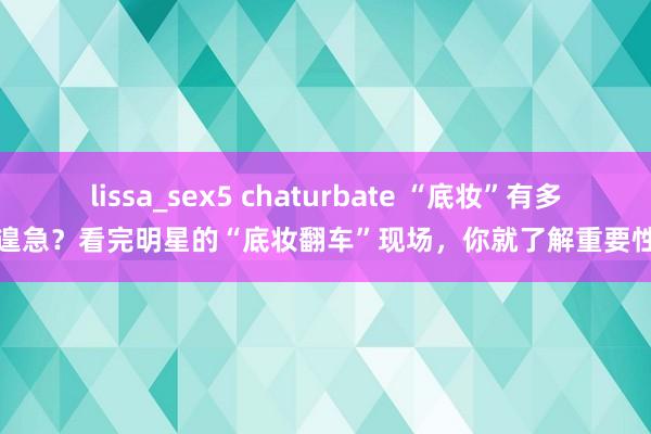 lissa_sex5 chaturbate “底妆”有多遑急？看完明星的“底妆翻车”现场，你就了解重要性