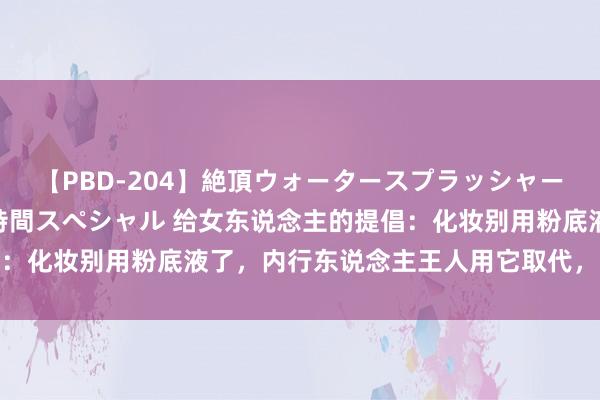 【PBD-204】絶頂ウォータースプラッシャー 放尿＆潮吹き大噴射8時間スペシャル 给女东说念主的提倡：化妆别用粉底液了，内行东说念主王人用它取代，妆容更考究