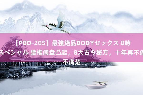 【PBD-205】最強絶品BODYセックス 8時間スペシャル 腰椎间盘凸起，8大古今秘方，十年再不痛楚