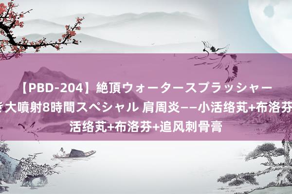 【PBD-204】絶頂ウォータースプラッシャー 放尿＆潮吹き大噴射8時間スペシャル 肩周炎——小活络芄+布洛芬+追风刺骨膏