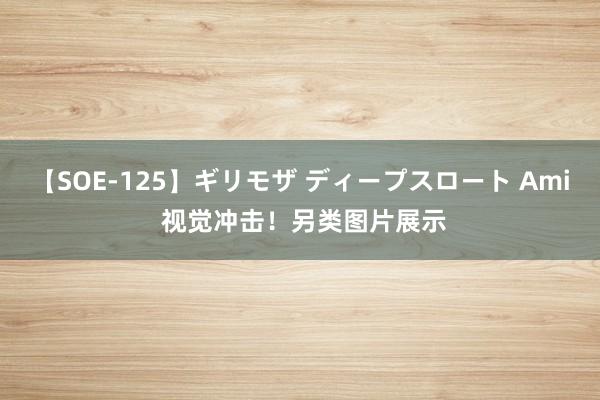 【SOE-125】ギリモザ ディープスロート Ami 视觉冲击！另类图片展示