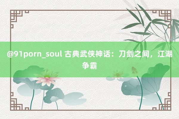 @91porn_soul 古典武侠神话：刀剑之间，江湖争霸