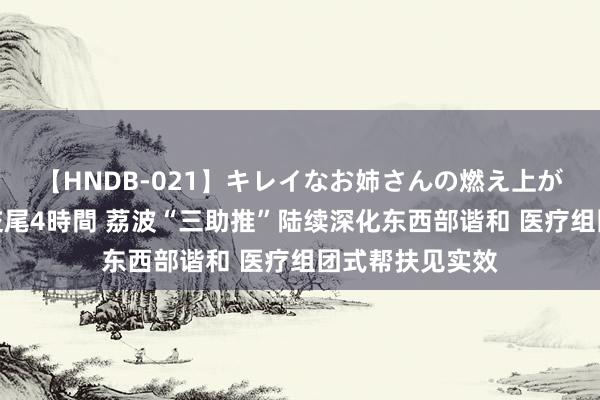 【HNDB-021】キレイなお姉さんの燃え上がる本物中出し交尾4時間 荔波“三助推”陆续深化东西部谐和 医疗组团式帮扶见实效