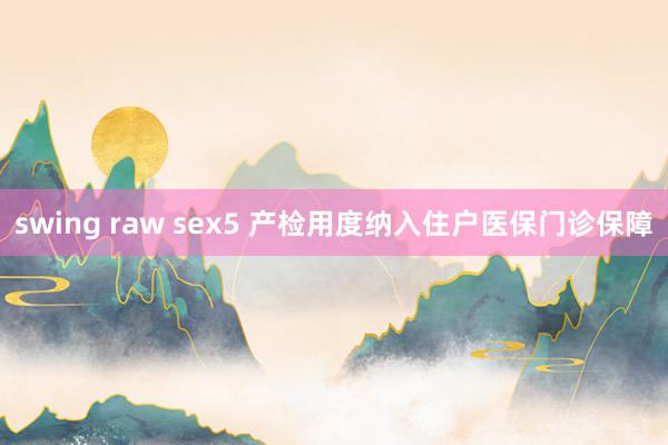 swing raw sex5 产检用度纳入住户医保门诊保障