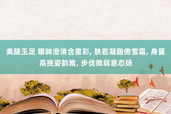 美腿玉足 眼眸澄清含星彩, 肤若凝脂傲雪霜, 身量高挑姿韵雅, 步伐微弱意态扬