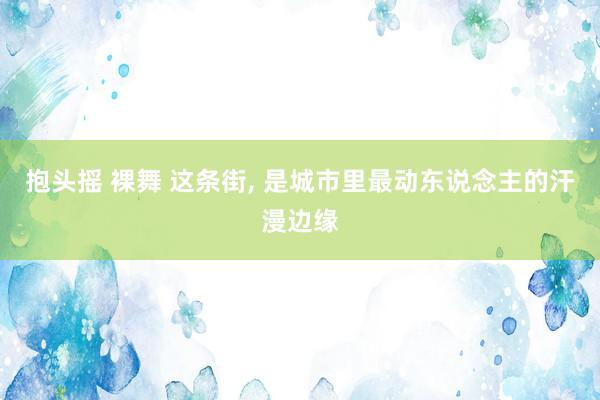抱头摇 裸舞 这条街, 是城市里最动东说念主的汗漫边缘